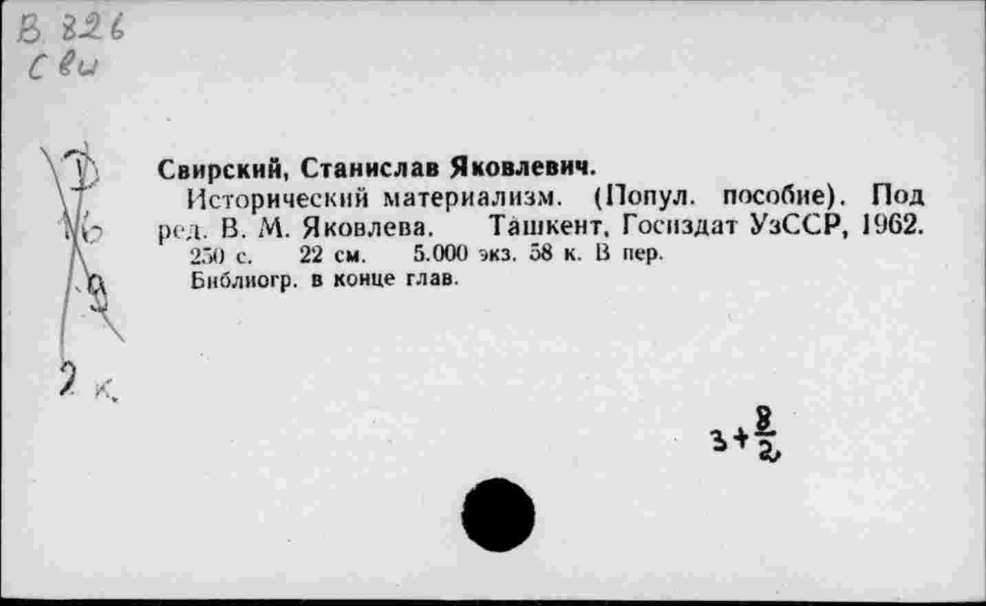 ﻿Свирский, Станислав Яковлевич.
Исторический материализм. (Попул. пособие). Под ред. В. !Л. Яковлева. Ташкент. Госиздат УзССР, 1962.
250 с. 22 см. 5.000 экз. 58 к. В пер.
Бнблиогр. в конце глав.